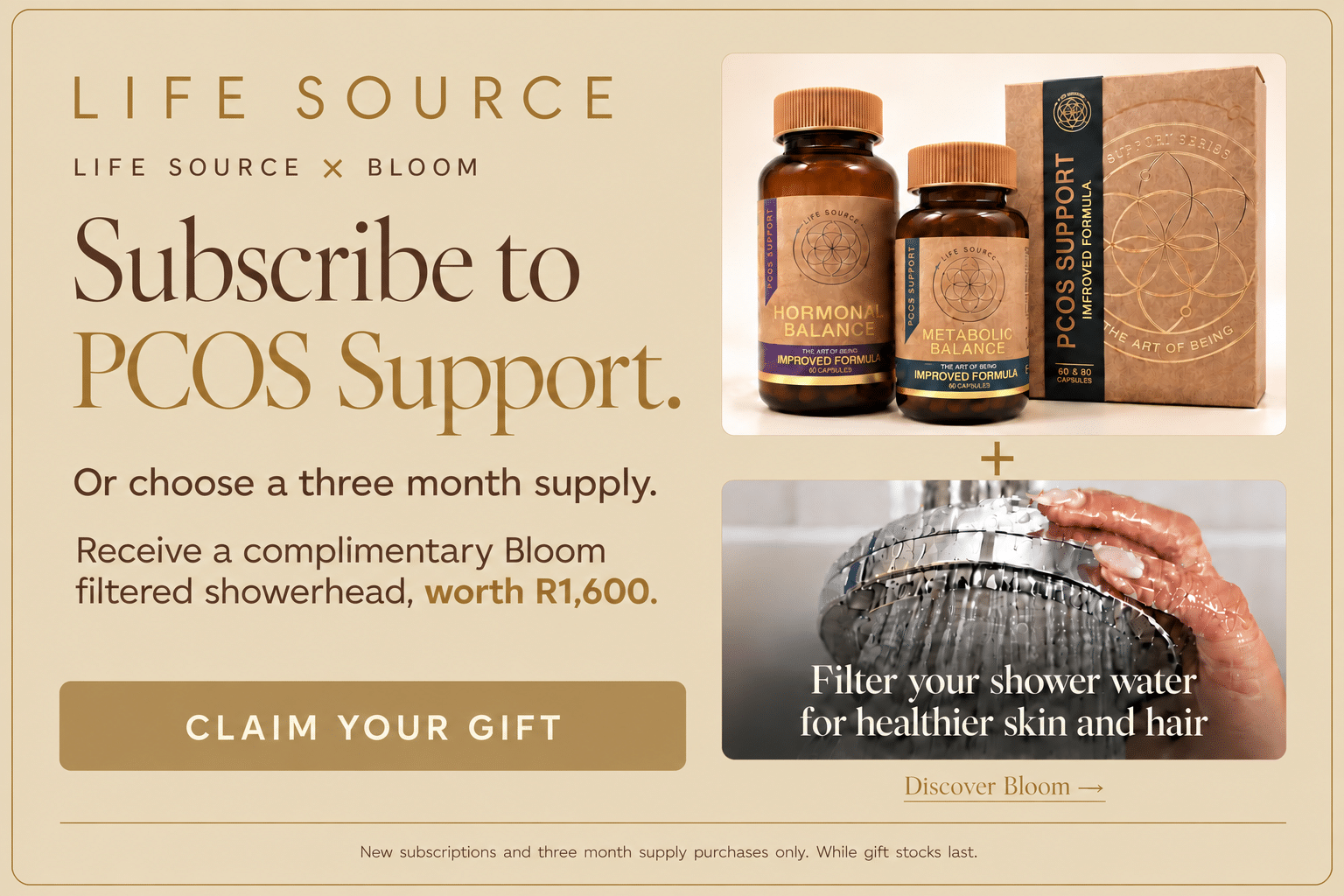 Life Source × Bloom. Subscribe to PCOS Support or choose a three month supply and receive a complimentary Bloom filtered showerhead worth R1,600. Filter your shower water for healthier skin and hair. New subscriptions and three month supply purchases only. While gift stocks last.